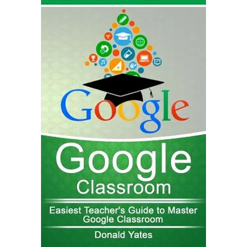 Google Classroom: Easiest Teacher's Guide to Master Google Classroom