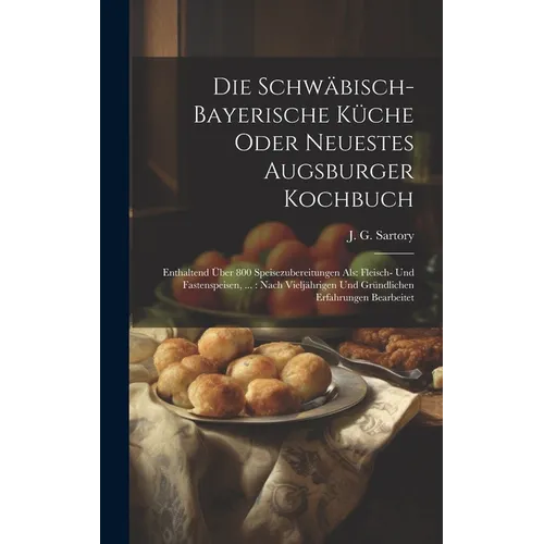 Die Schwäbisch-bayerische Küche Oder Neuestes Augsburger Kochbuch: Enthaltend Über 800 Speisezubereitungen Als: Fleisch- Und Fastenspeisen, ...: Nach