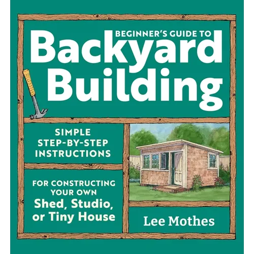 Beginner's Guide to Backyard Building: Simple Step-By-Step Instructions for Constructing Your Own Shed, Studio, or Tiny House