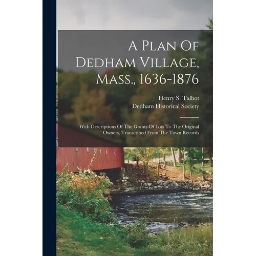 A Plan Of Dedham Village, Mass., 1636-1876: With Descriptions Of The Grants Of Lots To The Original Owners, Transcribed From The Town Records