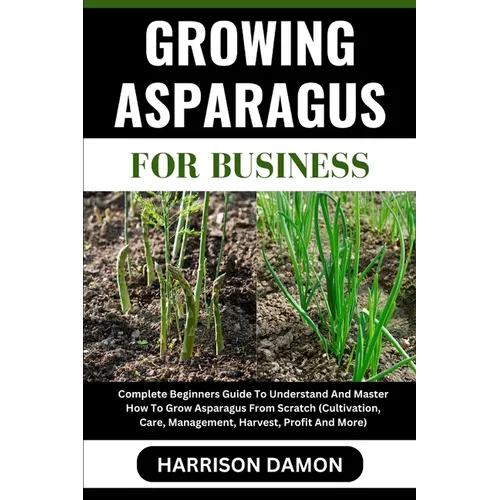 Growing Asparagus for Business: Complete Beginners Guide To Understand And Master How To Grow Asparagus From Scratch (Cultivation, Care, Management, H