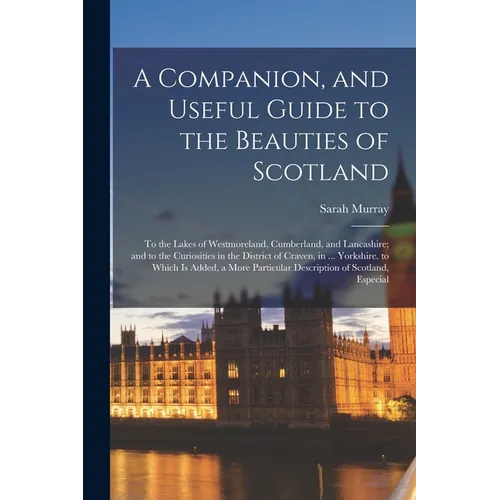 A Companion, and Useful Guide to the Beauties of Scotland: To the Lakes of Westmoreland, Cumberland, and Lancashire; and to the Curiosities in the Dis