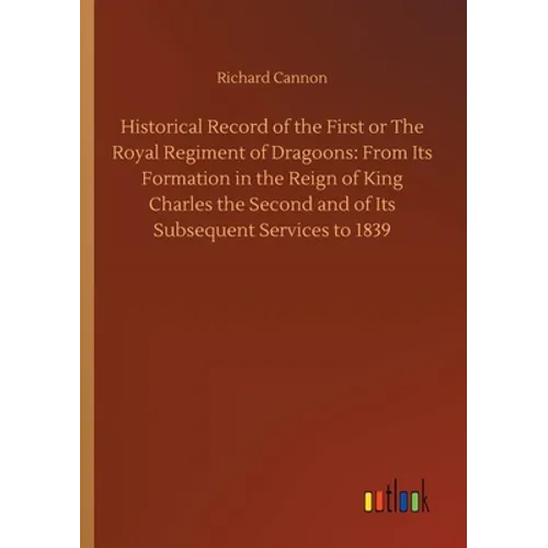 Historical Record of the First or The Royal Regiment of Dragoons: From Its Formation in the Reign of King Charles the Second and of Its Subsequent Ser
