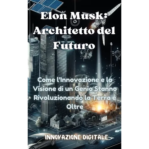 Elon Musk: Architetto del Futuro: Come l'Innovazione e la Visione di un Genio Stanno Rivoluzionando la Terra e Oltre