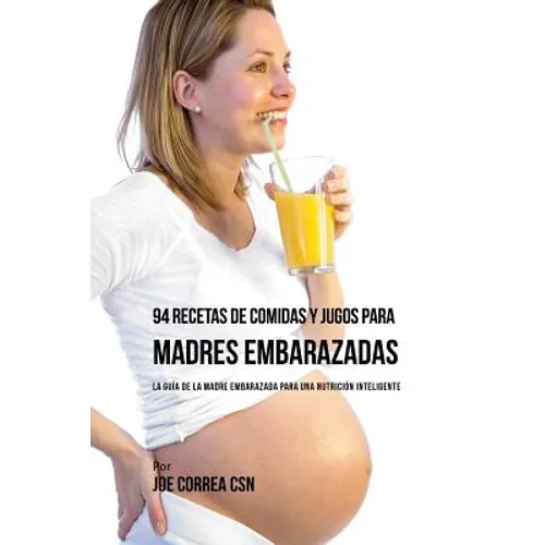 94 Recetas de Comidas y Jugos Para Madres Embarazadas: La Guía De La Madre Embarazadas Para Una Nutrición Inteligente