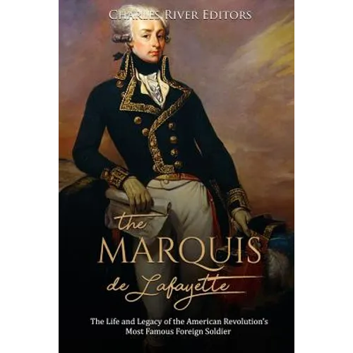 The Marquis de Lafayette: The Life and Legacy of the American Revolution's Most Famous Foreign Soldier