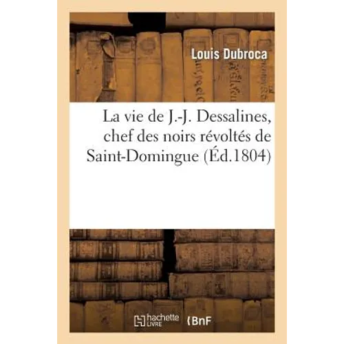 La Vie de J.-J. Dessalines, Chef Des Noirs Révoltés de Saint-Domingue, Avec Des Notes Très: Détaillées Sur l'Origine, Le Caractère, La Vie Et Les Atro