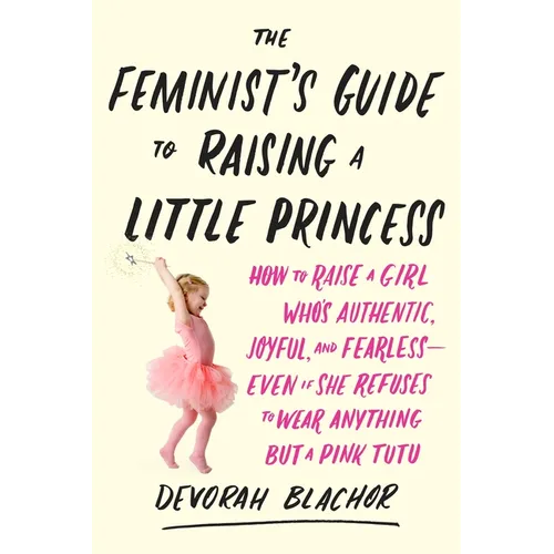 The Feminist's Guide to Raising a Little Princess: How to Raise a Girl Who's Authentic, Joyful, and Fearless--Even If She Refuses to Wear Anything but