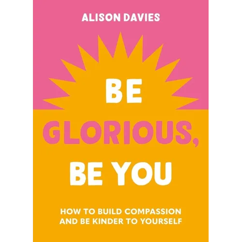 Be Glorious, Be You: How to Build Compassion and Be Kinder to Yourself