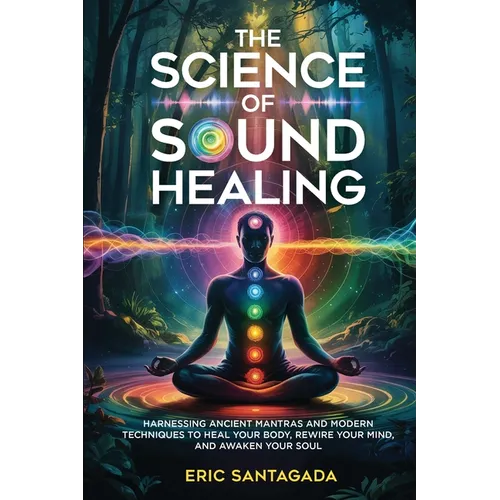 The Science of Sound Healing: Harnessing Ancient Mantras and Modern Techniques to Heal Your Body, Rewire Your Mind, and Awaken Your Soul