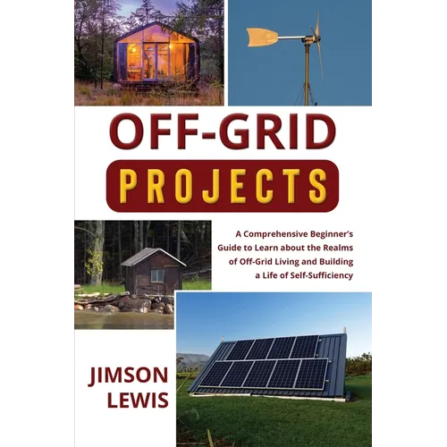 Off-Grid Projects: A Comprehensive Beginner's Guide to Learn about the Realms of Off-Grid Living and Building a Life of Self-Sufficiency