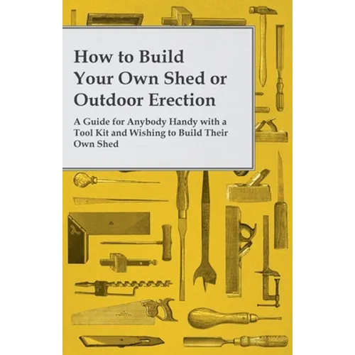 How to Build Your Own Shed or Outdoor Erection - A Guide for Anybody Handy with a Tool Kit and Wishing to Build Their Own Shed