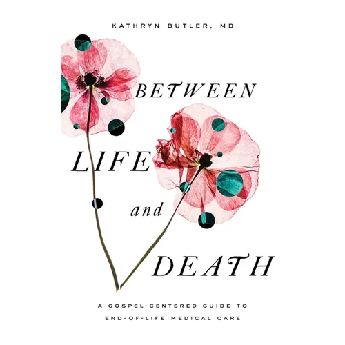 Between Life and Death: A Gospel-Centered Guide to End-Of-Life Medical Care