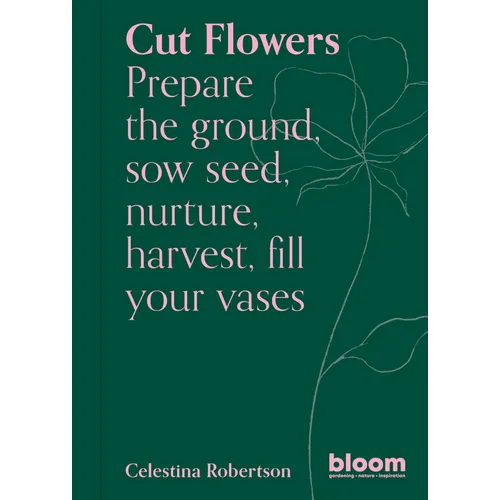 Cut Flowers: Bloom Gardener's Guide: Prepare the Ground, Sow Seed, Nurture, Harvest, Fill Your Vases