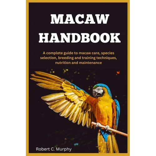 Macaw Handbook: A Complete Guide to macaw Care, species selection, Breeding and training Techniques, Nutrition and Maintenance.