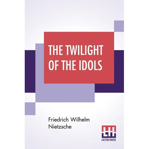 The Twilight Of The Idols: Or, How To Philosophise With The Hammer By Friedrich Nietzsche - The Antichrist Notes To Zarathustra, And Eternal Recu