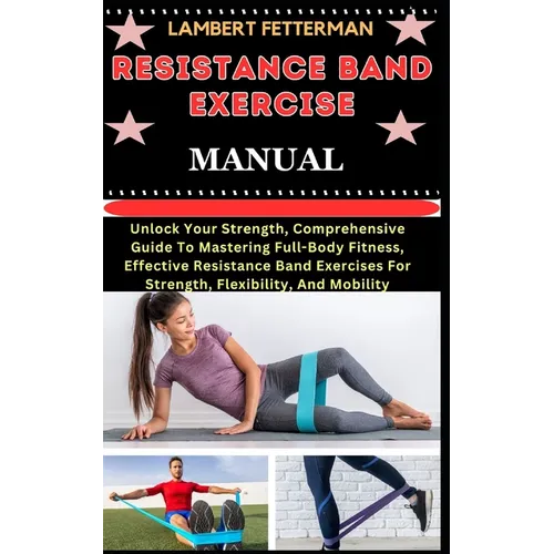 Resistance Band Exercise Manual: Unlock Your Strength, Comprehensive Guide To Mastering Full-Body Fitness, Effective Resistance Band Exercises For Str