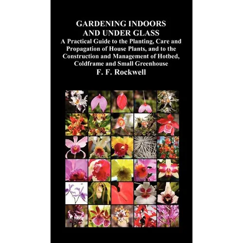 Gardening Indoors and Under Glass: A Practical Guide to the Planting, Care and Propagation of House Plants, and to the Construction and Management of