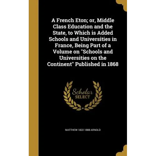 A French Eton; or, Middle Class Education and the State, to Which is Added Schools and Universities in France, Being Part of a Volume on "Schools and