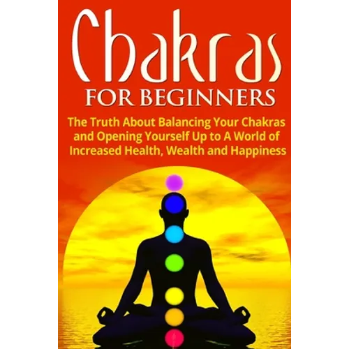 Chakras for Beginners: The Truth About Balancing Your Chakras and Opening Yourself Up to A World of Increased Health, Wealth and Happiness
