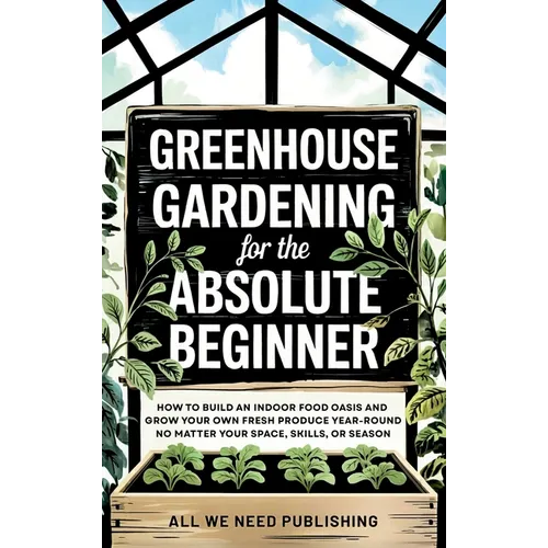Greenhouse Gardening for the Absolute Beginner: How to Build an Indoor Food Oasis and Grow Your Own Fresh Produce Year-Round, No Matter Your Space, Sk