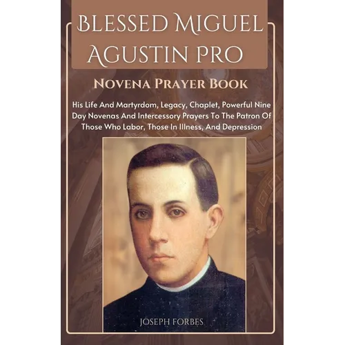 Blessed Miguel Agustin Pro Novena Prayer Book: His Life And Martyrdom, Legacy, Chaplet, Powerful Nine Day Novenas And Intercessory Prayers To The Patr
