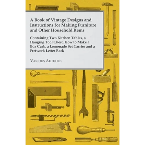 A Book of Vintage Designs and Instructions for Making Furniture and Other Household Items - Containing Two Kitchen Tables, a Hanging Tool Chest, How t