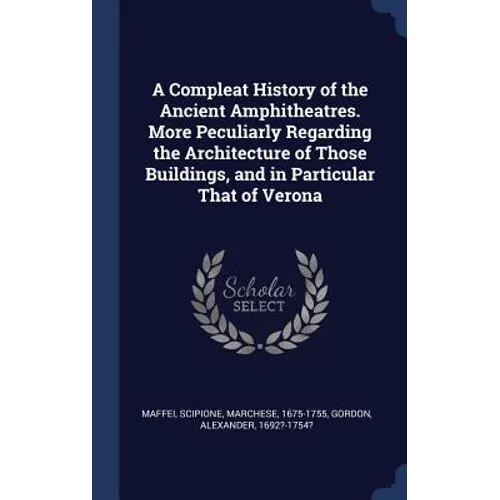 A Compleat History of the Ancient Amphitheatres. More Peculiarly Regarding the Architecture of Those Buildings, and in Particular That of Verona