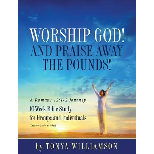 Worship God! And Praise Away the Pounds! A Romans 12: 1-2 Journey: 10-Week Bible Study for Groups and Individuals