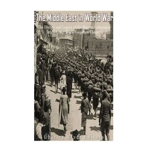 The Middle East in World War I: The History and Legacy of the Biggest Campaigns in the Great War's Forgotten Theater