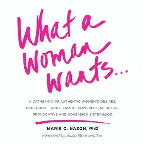 What a Woman Wants...: A Gathering of Authentic Women's Desires: Profound, Funny, Erotic, Powerful, Spiritual, Provocative And Sovereign Sisterhood