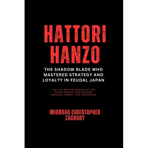 Hattori Hanzo: The Shadow Blade Who Mastered Strategy and Loyalty in Feudal Japan: The Life and Philosophy of the Ninja-Samurai Who Defined Cunning, C