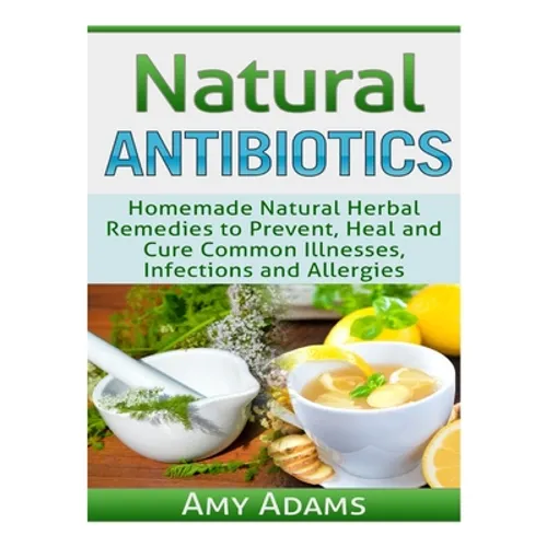 Natural Antibiotics: Homemade Natural Herbal Remedies to Prevent, Heal and Cure Common Illnesses, Infections and Allergies