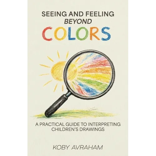 Seeing and Feeling Beyond Colors, A PRACTICAL GUIDE TO INTERPRETING CHILDREN'S DRAWINGS