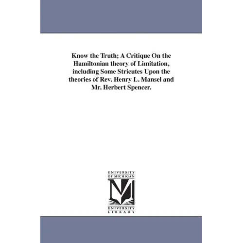 Know the Truth; A Critique On the Hamiltonian theory of Limitation, including Some Stricutes Upon the theories of Rev. Henry L. Mansel and Mr. Herbert