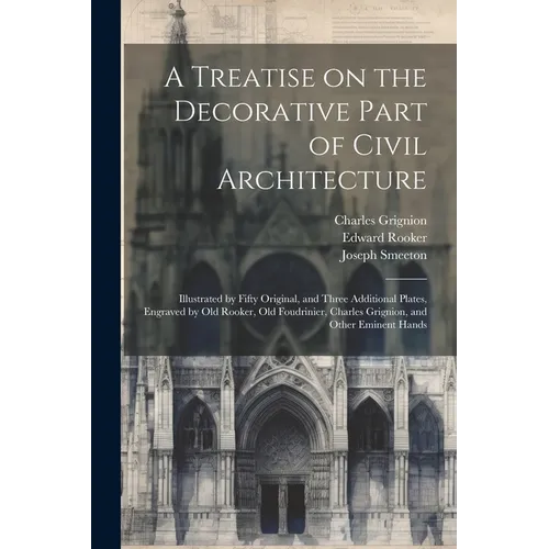 A Treatise on the Decorative Part of Civil Architecture: Illustrated by Fifty Original, and Three Additional Plates, Engraved by Old Rooker, Old Foudr