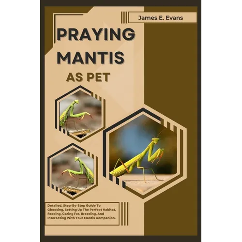 Praying Mantis as Pet: Detailed, Step-By-Step Guide To Choosing, Setting Up The Perfect Habitat, Feeding, Caring For, Breeding, And Interacti