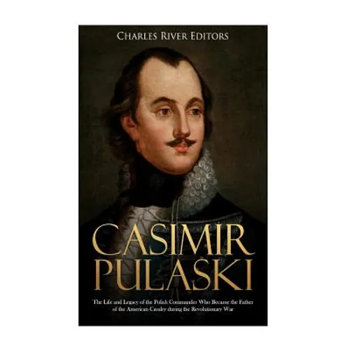 Casimir Pulaski: The Life and Legacy of the Polish Commander Who Became the Father of the American Cavalry during the Revolutionary War