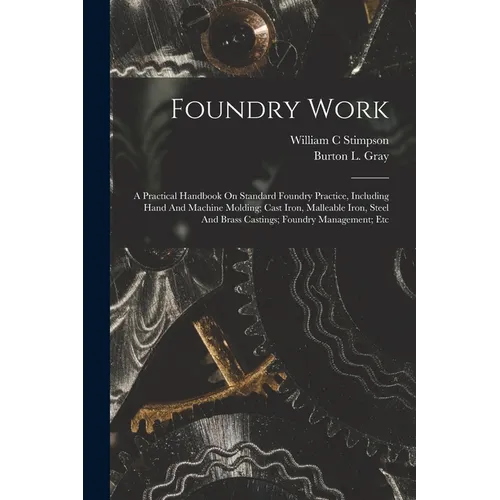 Foundry Work; A Practical Handbook On Standard Foundry Practice, Including Hand And Machine Molding; Cast Iron, Malleable Iron, Steel And Brass Castin