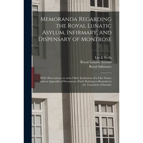 Memoranda Regarding the Royal Lunatic Asylum, Infirmary, and Dispensary of Montrose: With Observations on Some Other Institutions of a Like Nature and