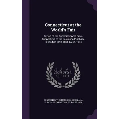 Connecticut at the World's Fair: Report of the Commissioners From Connecticut to the Louisiana Purchase Exposition Held at St. Louis, 1904