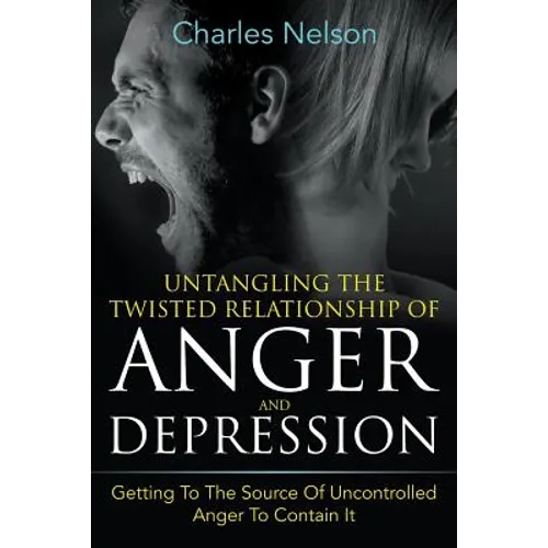 Untangling The Twisted Relationship Of Anger And Depression: Getting To The Source Of Uncontrolled Anger To Contain It