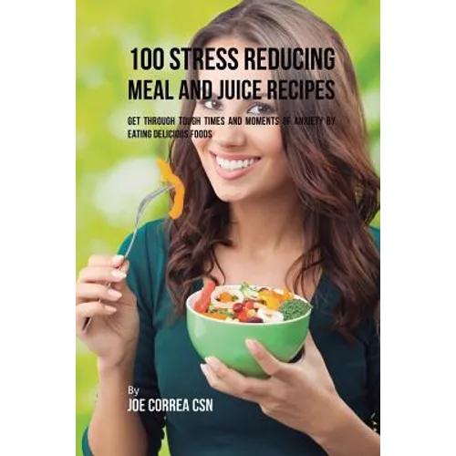 100 Stress Reducing Meal and Juice Recipes: Get Through Tough Times and Moments of Anxiety by Eating Delicious Foods