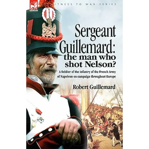 Sergeant Guillemard: The Man Who Shot Nelson? a Soldier of the Infantry of the French Army of Napoleon on Campaign Throughout Europe