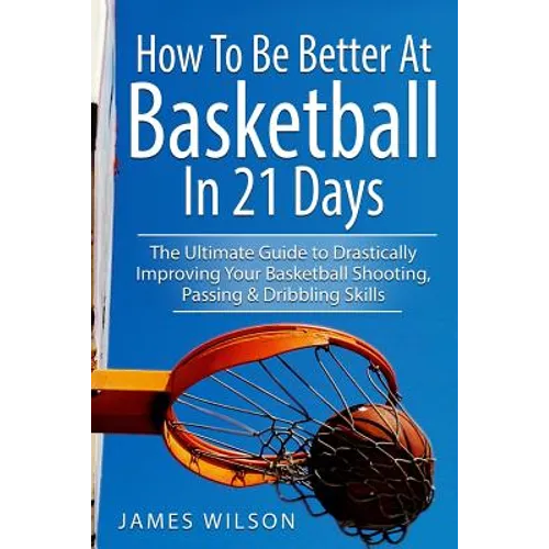 How to Be Better At Basketball in 21 days: The Ultimate Guide to Drastically Improving Your Basketball Shooting, Passing and Dribbling Skills