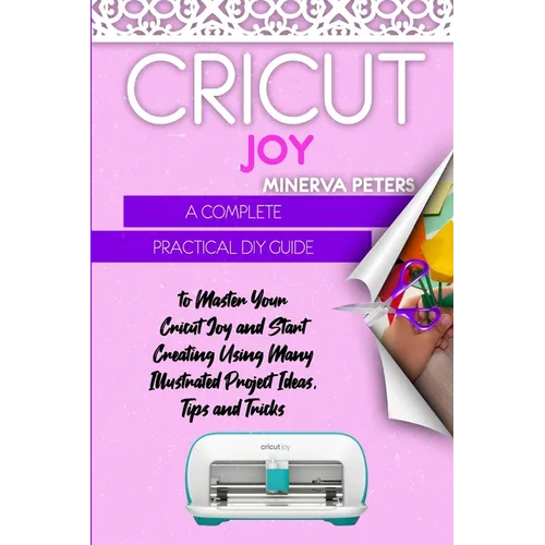 Cricut Joy: A Complete Practical DIY Guide to Master Your Cricut Joy and Start Creating Using Many Illustrated Project Ideas, Tips and Tricks
