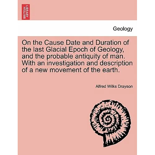 On the Cause Date and Duration of the Last Glacial Epoch of Geology, and the Probable Antiquity of Man. with an Investigation and Description of a New