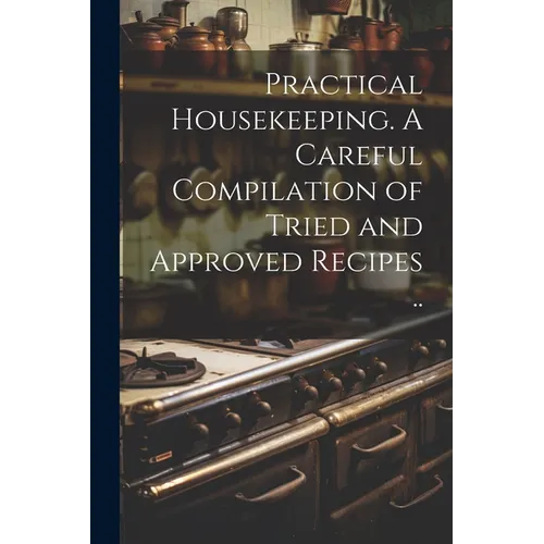 Practical Housekeeping. A Careful Compilation of Tried and Approved Recipes ..