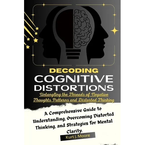 Decoding Cognitive Distortions: Untangling the Threads of Negative Thoughts Patterns and Distorted Thinking.: A Comprehensive Guide to Understanding,