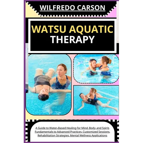 Watsu Aquatic Therapy: A Guide to Water-Based Healing for Mind, Body, and Spirit: Fundamentals to Advanced Practices, Customized Sessions, Re